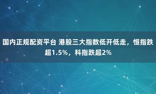 国内正规配资平台 港股三大指数低开低走，恒指跌超1.5%，科指跌超2%