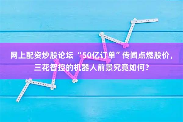 网上配资炒股论坛 “50亿订单”传闻点燃股价，三花智控的机器人前景究竟如何？