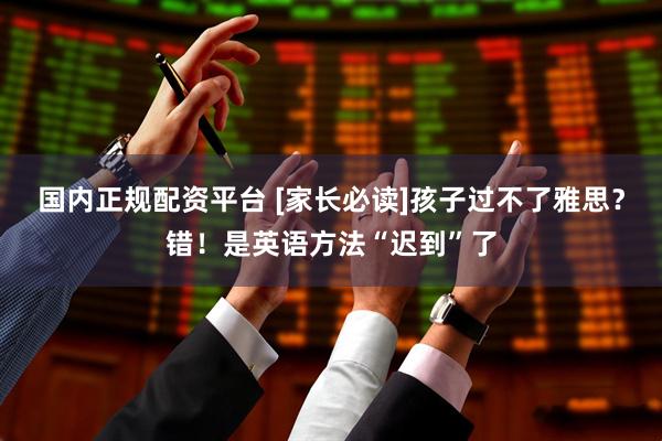 国内正规配资平台 [家长必读]孩子过不了雅思？错！是英语方法“迟到”了