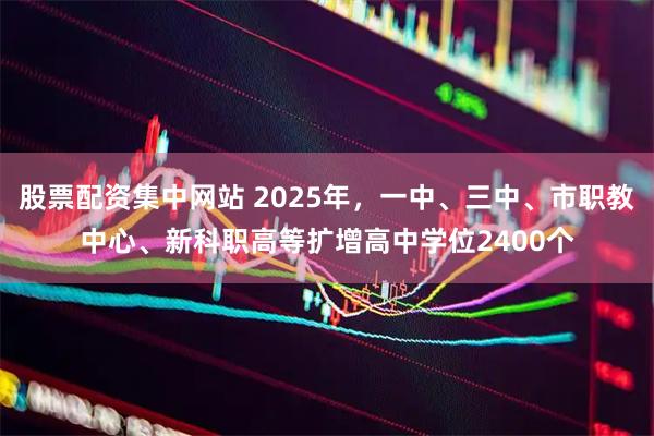 股票配资集中网站 2025年，一中、三中、市职教中心、新科职高等扩增高中学位2400个