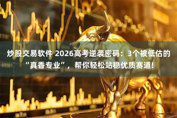 炒股交易软件 2026高考逆袭密码：3个被低估的“真香专业”，帮你轻松站稳优质赛道!