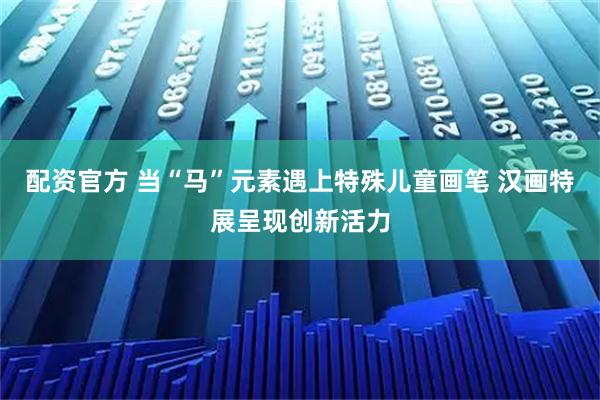 配资官方 当“马”元素遇上特殊儿童画笔 汉画特展呈现创新活力