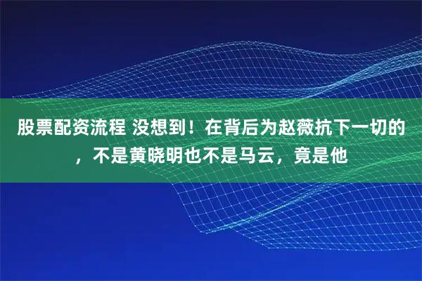 股票配资流程 没想到！在背后为赵薇抗下一切的，不是黄晓明也不是马云，竟是他