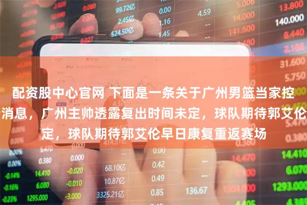 配资股中心官网 下面是一条关于广州男篮当家控卫郭艾伦伤势的新消息，广州主帅透露复出时间未定，球队期待郭艾伦早日康复重返赛场
