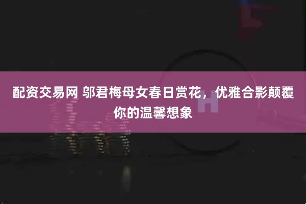 配资交易网 邬君梅母女春日赏花，优雅合影颠覆你的温馨想象