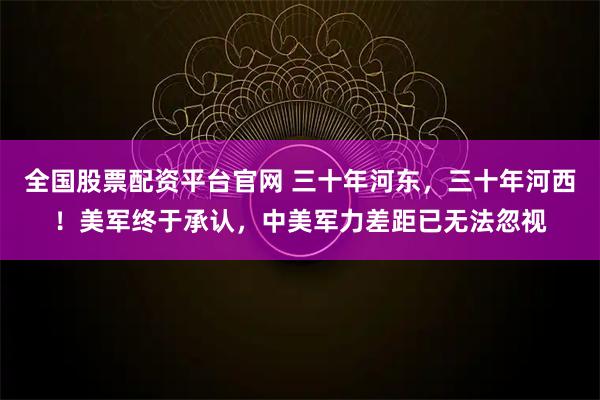 全国股票配资平台官网 三十年河东，三十年河西！美军终于承认，中美军力差距已无法忽视
