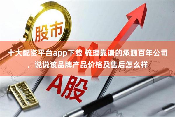 十大配资平台app下载 梳理靠谱的承源百年公司，说说该品牌产品价格及售后怎么样