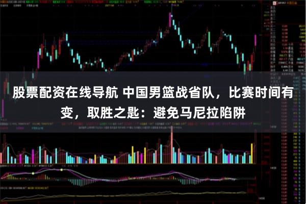 股票配资在线导航 中国男篮战省队，比赛时间有变，取胜之匙：避免马尼拉陷阱