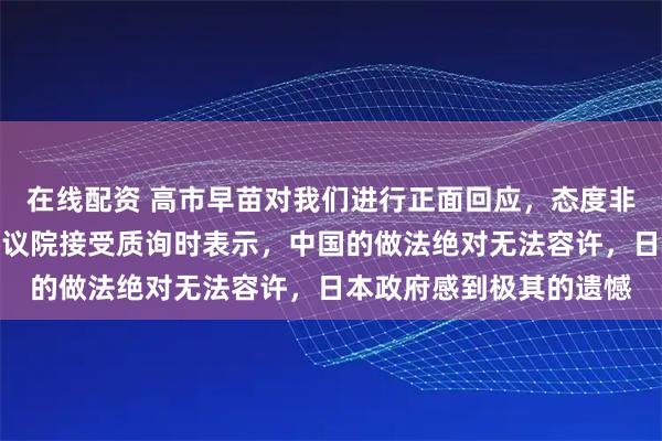 在线配资 高市早苗对我们进行正面回应，态度非常强硬！高市早苗在参议院接受质询时表示，中国的做法绝对无法容许，日本政府感到极其的遗憾