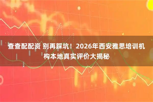 查查配配资 别再踩坑！2026年西安雅思培训机构本地真实评价大揭秘