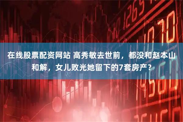 在线股票配资网站 高秀敏去世前，都没和赵本山和解，女儿败光她留下的7套房产？