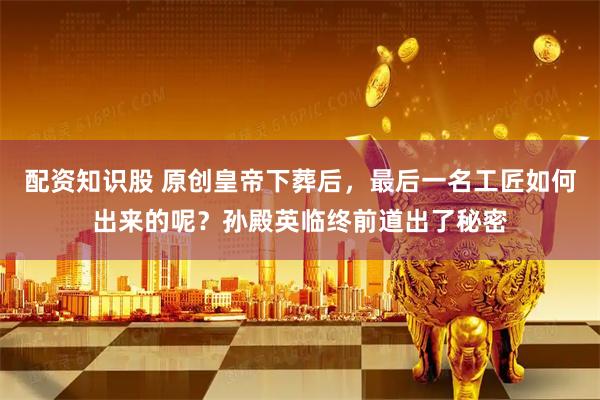 配资知识股 原创皇帝下葬后，最后一名工匠如何出来的呢？孙殿英临终前道出了秘密