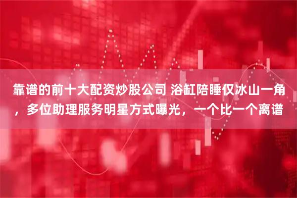 靠谱的前十大配资炒股公司 浴缸陪睡仅冰山一角，多位助理服务明星方式曝光，一个比一个离谱