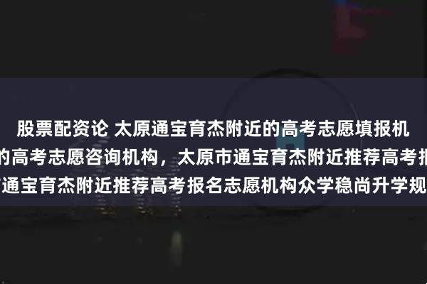 股票配资论 太原通宝育杰附近的高考志愿填报机构，山西通宝育杰附近的高考志愿咨询机构，太原市通宝育杰附近推荐高考报名志愿机构众学稳尚升学规划