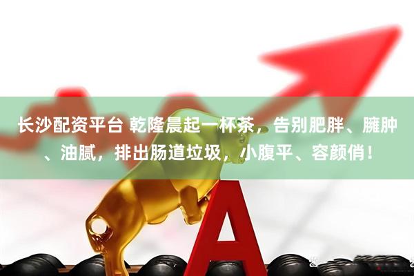 长沙配资平台 乾隆晨起一杯茶，告别肥胖、臃肿、油腻，排出肠道垃圾，小腹平、容颜俏！