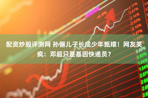 配资炒股评测网 孙俪儿子长成少年甄嬛！网友笑疯：邓超只是基因快递员？