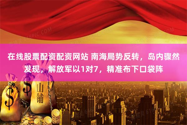 在线股票配资配资网站 南海局势反转，岛内骤然发现，解放军以1对7，精准布下口袋阵