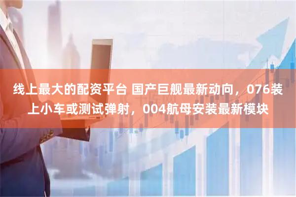 线上最大的配资平台 国产巨舰最新动向，076装上小车或测试弹射，004航母安装最新模块