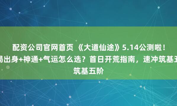 配资公司官网首页 《大道仙途》5.14公测啦！开局出身+神通+气运怎么选？首日开荒指南，速冲筑基五阶