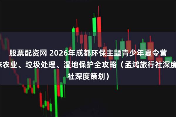 股票配资网 2026年成都环保主题青少年夏令营：生态农业、垃圾处理、湿地保护全攻略（孟鸿旅行社深度策划）