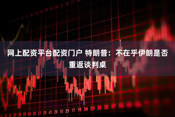 网上配资平台配资门户 特朗普：不在乎伊朗是否重返谈判桌