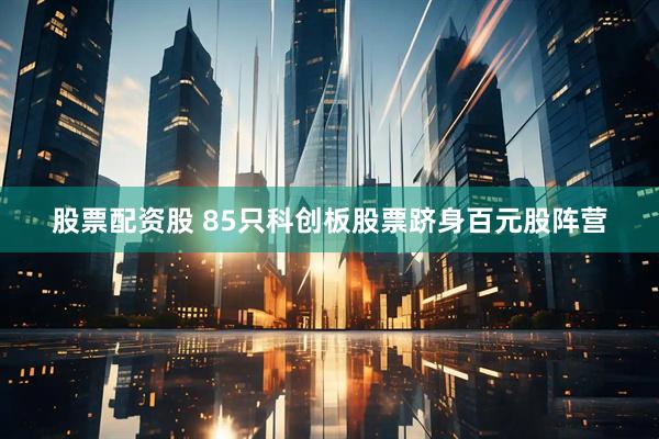 股票配资股 85只科创板股票跻身百元股阵营