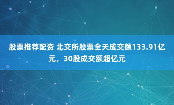 股票推荐配资 北交所股票全天成交额133.91亿元，30股成交额超亿元