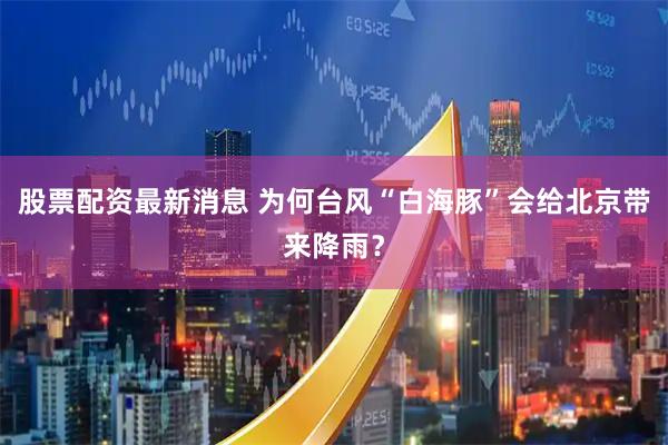 股票配资最新消息 为何台风“白海豚”会给北京带来降雨？
