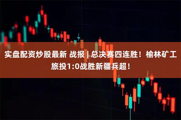 实盘配资炒股最新 战报 | 总决赛四连胜！榆林矿工旅投1:0战胜新疆兵超！